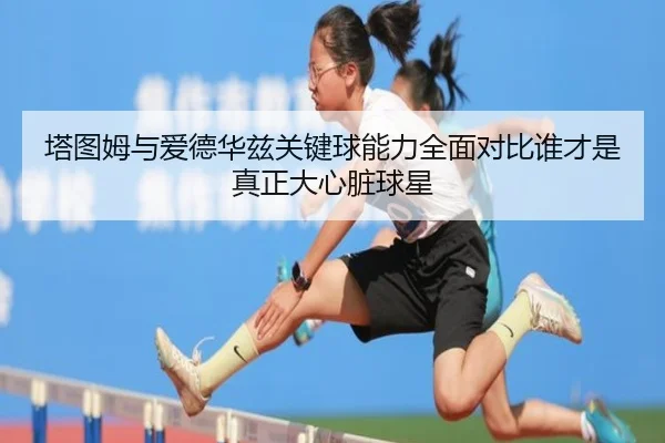 塔图姆与爱德华兹关键球能力全面对比谁才是真正大心脏球星
