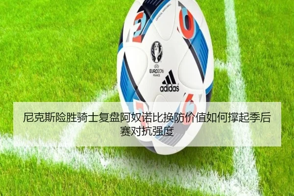尼克斯险胜骑士复盘阿奴诺比换防价值如何撑起季后赛对抗强度