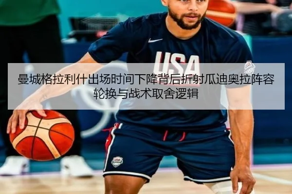 曼城格拉利什出场时间下降背后折射瓜迪奥拉阵容轮换与战术取舍逻辑