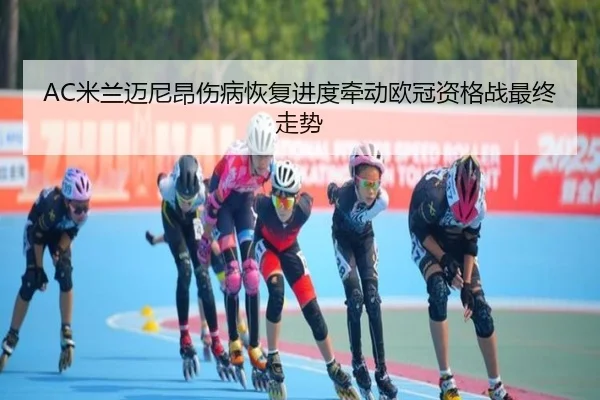 AC米兰迈尼昂伤病恢复进度牵动欧冠资格战最终走势