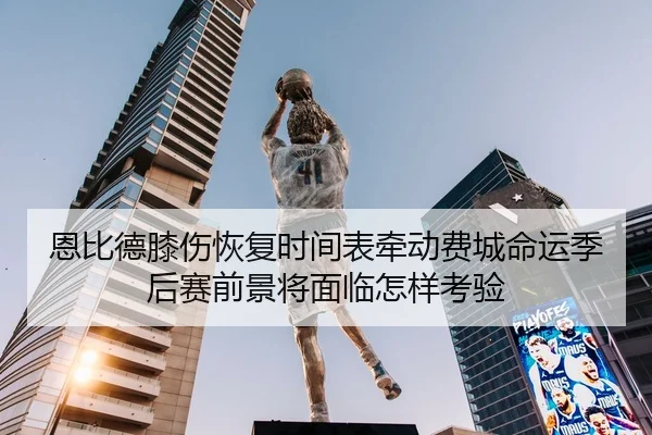 恩比德膝伤恢复时间表牵动费城命运季后赛前景将面临怎样考验