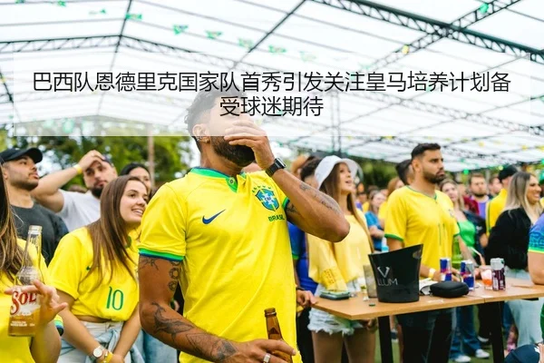 巴西队恩德里克国家队首秀引发关注皇马培养计划备受球迷期待